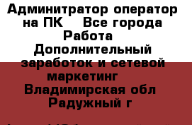 Админитратор-оператор на ПК  - Все города Работа » Дополнительный заработок и сетевой маркетинг   . Владимирская обл.,Радужный г.